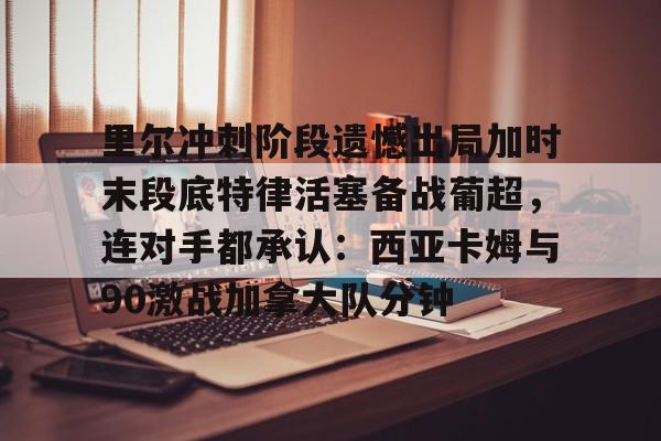 关于里尔冲刺阶段遗憾出局加时末段底特律活塞备战葡超，连对手都承认：西亚卡姆与90激战加拿大队分钟的信息