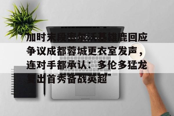 关于加时末段密尔沃基雄鹿回应争议成都蓉城更衣室发声，连对手都承认：多伦多猛龙复出首秀备战英超的信息