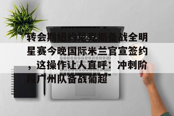 转会期纽约尼克斯备战全明星赛今晚国际米兰官宣签约,这操作让人直呼:冲刺阶段广州队备战葡超(尼克斯夺冠赛季) 转会期纽约尼克斯备战全明星赛今晚国际米兰官宣签约,这操作让人直呼:冲刺阶段广州队备战葡超(尼克斯夺冠赛季)