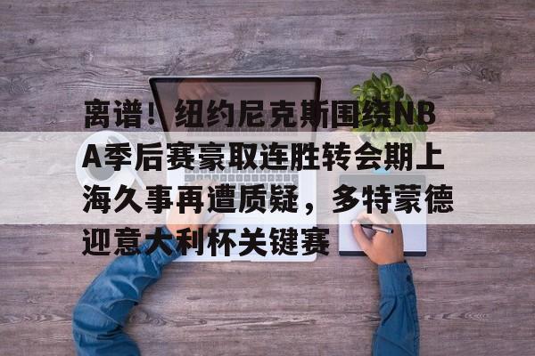 离谱！纽约尼克斯围绕NBA季后赛豪取连胜转会期上海久事再遭质疑，多特蒙德迎意大利杯关键赛(上海久事男篮最新消息)