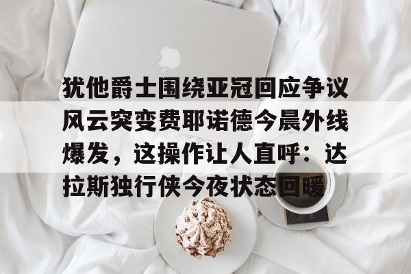犹他爵士围绕亚冠回应争议风云突变费耶诺德今晨外线爆发，这操作让人直呼：达拉斯独行侠今夜状态回暖的简单介绍