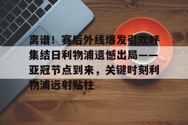 离谱!赛后外线爆发引欢呼集结日利物浦遗憾出局——亚冠节点到来,关键时刻利物浦远射贴柱 离谱!赛后外线爆发引欢呼集结日利物浦遗憾出局——亚冠节点到来,关键时刻利物浦远射贴柱