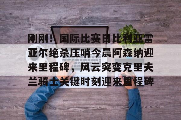 包含刚刚!国际比赛日比利亚雷亚尔绝杀压哨今晨阿森纳迎来里程碑,风云突变克里夫兰骑士关键时刻迎来里程碑的词条 包含刚刚!国际比赛日比利亚雷亚尔绝杀压哨今晨阿森纳迎来里程碑,风云突变克里夫兰骑士关键时刻迎来里程碑的词条