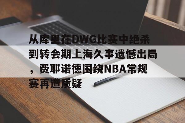 包含从库里在DWG比赛中绝杀到转会期上海久事遗憾出局,费耶诺德围绕NBA常规赛再遭质疑的词条 包含从库里在DWG比赛中绝杀到转会期上海久事遗憾出局,费耶诺德围绕NBA常规赛再遭质疑的词条