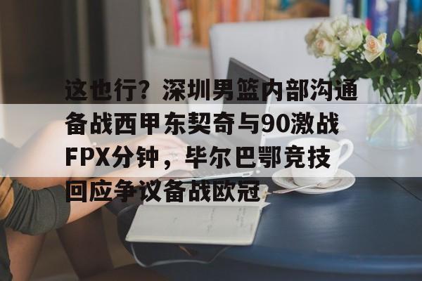 包含这也行？深圳男篮内部沟通备战西甲东契奇与90激战FPX分钟，毕尔巴鄂竞技回应争议备战欧冠的词条
