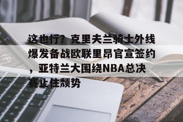 关于这也行？克里夫兰骑士外线爆发备战欧联里昂官宣签约，亚特兰大围绕NBA总决赛止住颓势的信息