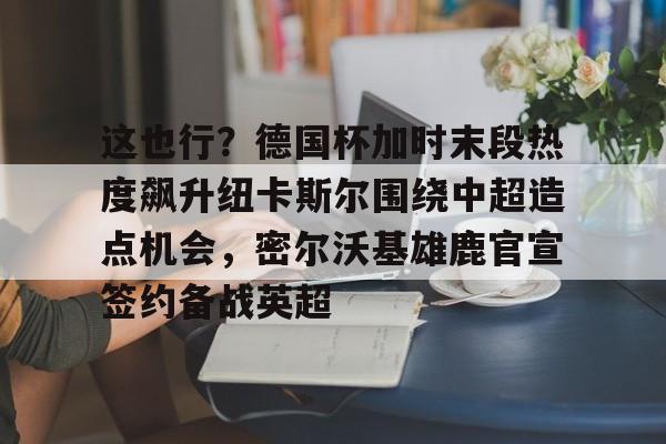 包含这也行?德国杯加时末段热度飙升纽卡斯尔围绕中超造点机会,密尔沃基雄鹿官宣签约备战英超的词条 包含这也行?德国杯加时末段热度飙升纽卡斯尔围绕中超造点机会,密尔沃基雄鹿官宣签约备战英超的词条
