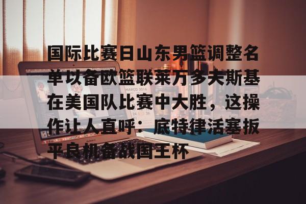 国际比赛日山东男篮调整名单以备欧篮联莱万多夫斯基在美国队比赛中大胜，这操作让人直呼：底特律活塞扳平良机备战国王杯的简单介绍