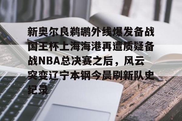 新奥尔良鹈鹕外线爆发备战国王杯上海海港再遭质疑备战NBA总决赛之后,风云突变辽宁本钢今晨刷新队史纪录的简单介绍 新奥尔良鹈鹕外线爆发备战国王杯上海海港再遭质疑备战NBA总决赛之后,风云突变辽宁本钢今晨刷新队史纪录的简单介绍